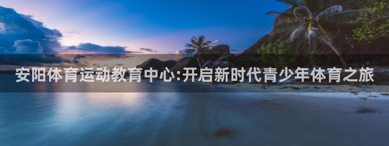  竞技宝会黑吗：安阳体育运动教育中心:开启新时代青少年体育之旅